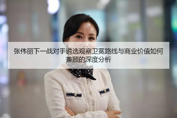 张伟丽下一战对手遴选观察卫冕路线与商业价值如何兼顾的深度分析