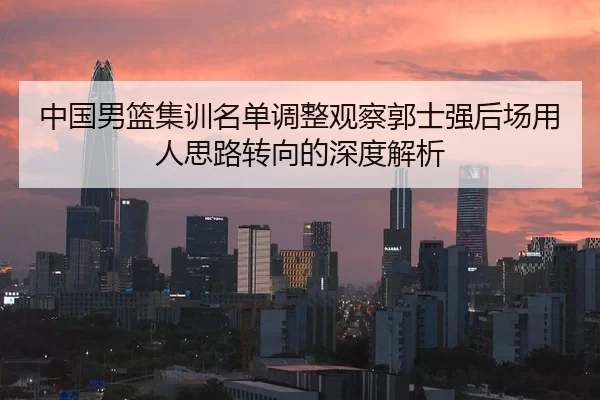 中国男篮集训名单调整观察郭士强后场用人思路转向的深度解析（xingkongyule）