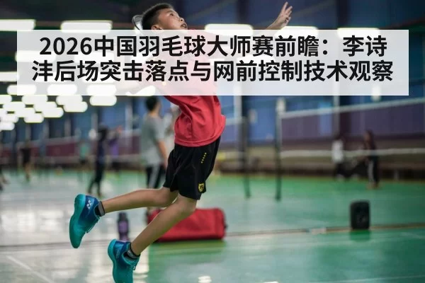 2026中国羽毛球大师赛前瞻：李诗沣后场突击落点与网前控制技术观察